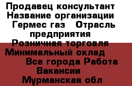 Продавец-консультант › Название организации ­ Гермес-газ › Отрасль предприятия ­ Розничная торговля › Минимальный оклад ­ 45 000 - Все города Работа » Вакансии   . Мурманская обл.,Оленегорск г.